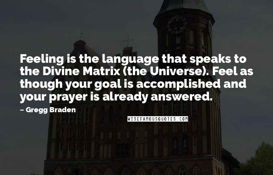 Gregg Braden Quotes: Feeling is the language that speaks to the Divine Matrix (the Universe). Feel as though your goal is accomplished and your prayer is already answered.