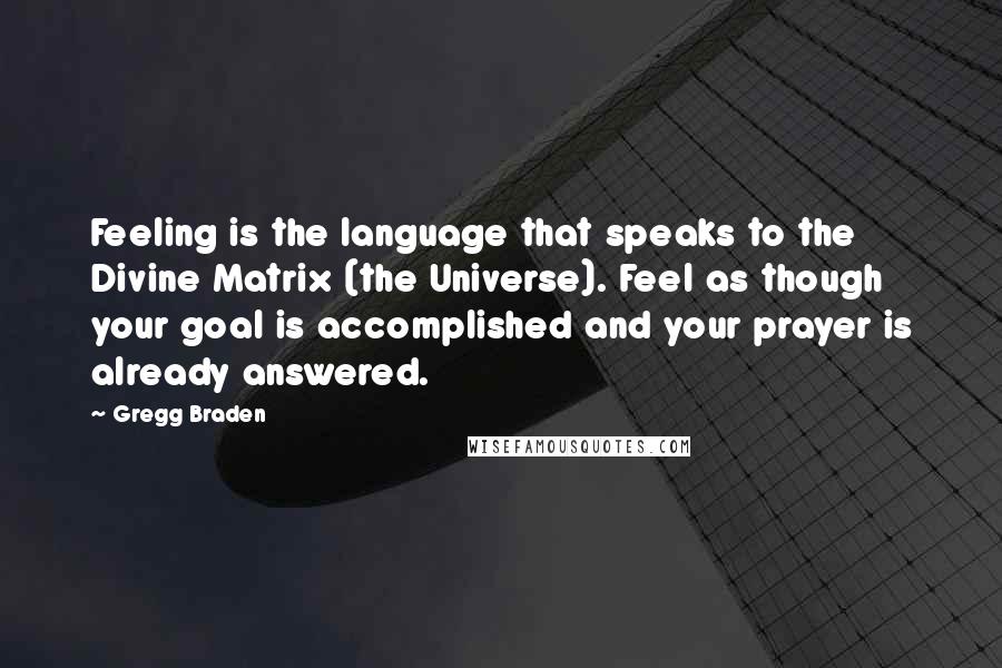 Gregg Braden Quotes: Feeling is the language that speaks to the Divine Matrix (the Universe). Feel as though your goal is accomplished and your prayer is already answered.