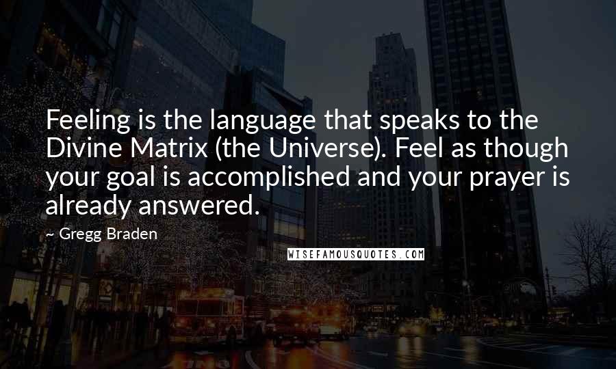 Gregg Braden Quotes: Feeling is the language that speaks to the Divine Matrix (the Universe). Feel as though your goal is accomplished and your prayer is already answered.