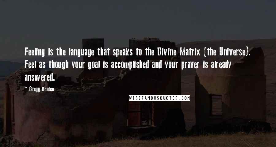 Gregg Braden Quotes: Feeling is the language that speaks to the Divine Matrix (the Universe). Feel as though your goal is accomplished and your prayer is already answered.