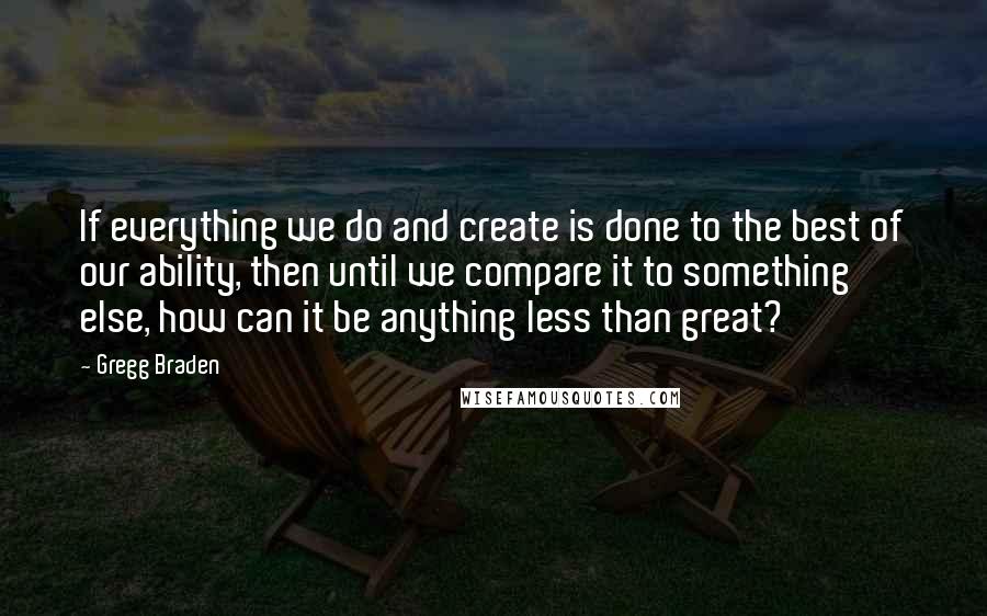 Gregg Braden Quotes: If everything we do and create is done to the best of our ability, then until we compare it to something else, how can it be anything less than great?