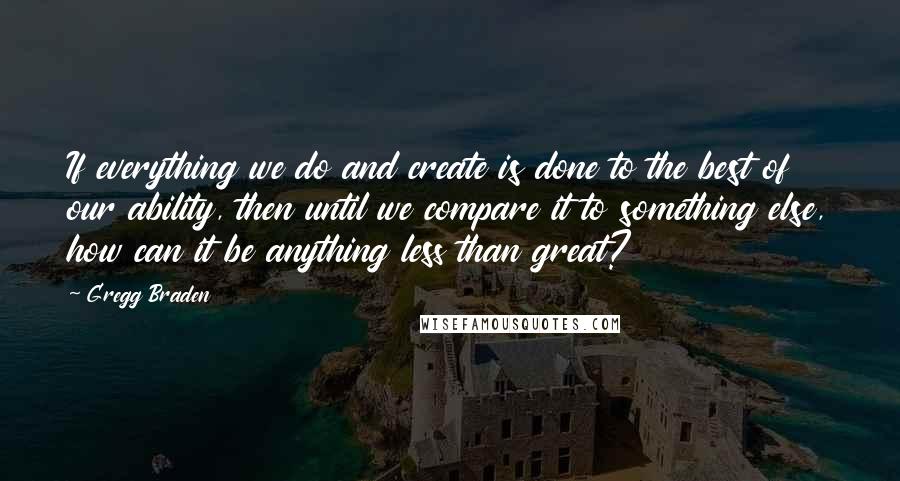 Gregg Braden Quotes: If everything we do and create is done to the best of our ability, then until we compare it to something else, how can it be anything less than great?