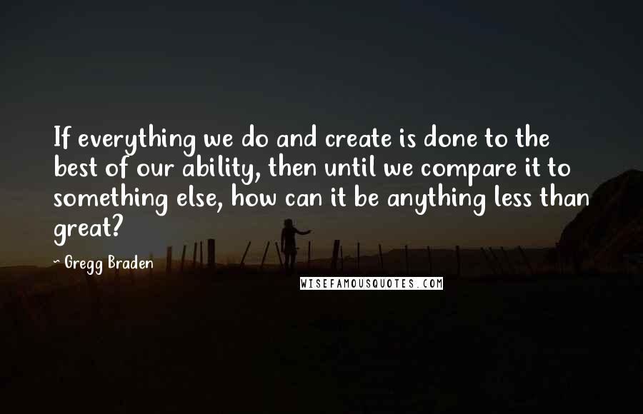 Gregg Braden Quotes: If everything we do and create is done to the best of our ability, then until we compare it to something else, how can it be anything less than great?