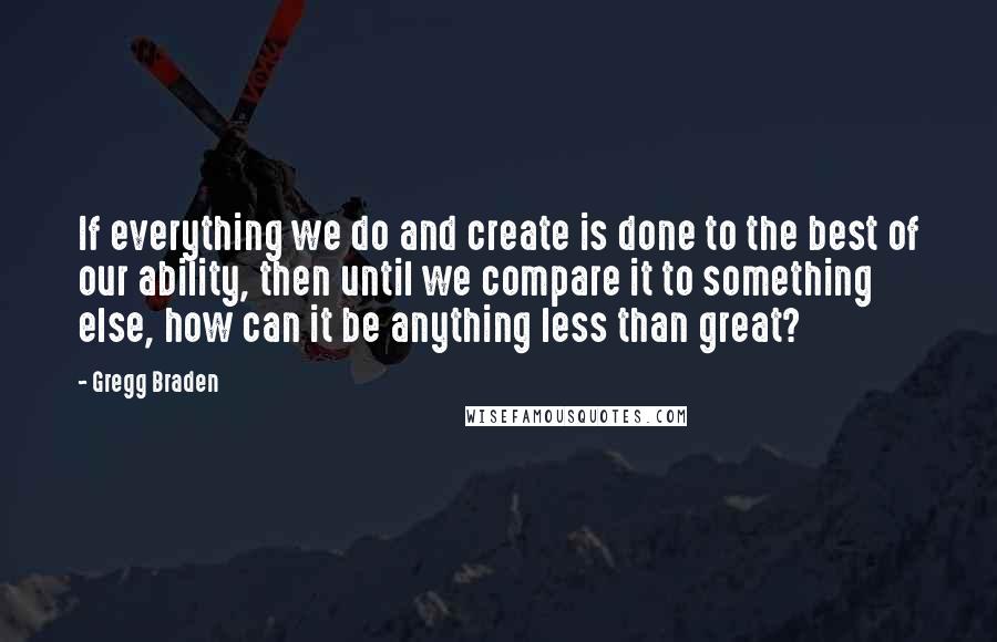 Gregg Braden Quotes: If everything we do and create is done to the best of our ability, then until we compare it to something else, how can it be anything less than great?