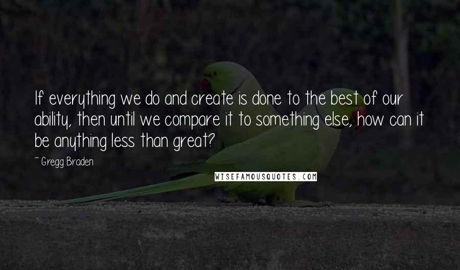 Gregg Braden Quotes: If everything we do and create is done to the best of our ability, then until we compare it to something else, how can it be anything less than great?