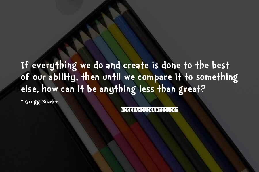 Gregg Braden Quotes: If everything we do and create is done to the best of our ability, then until we compare it to something else, how can it be anything less than great?