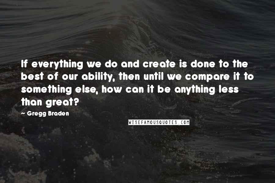 Gregg Braden Quotes: If everything we do and create is done to the best of our ability, then until we compare it to something else, how can it be anything less than great?