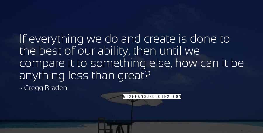 Gregg Braden Quotes: If everything we do and create is done to the best of our ability, then until we compare it to something else, how can it be anything less than great?