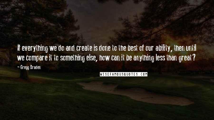 Gregg Braden Quotes: If everything we do and create is done to the best of our ability, then until we compare it to something else, how can it be anything less than great?