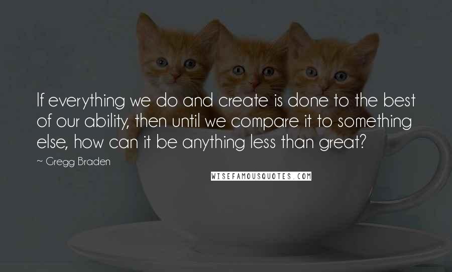 Gregg Braden Quotes: If everything we do and create is done to the best of our ability, then until we compare it to something else, how can it be anything less than great?