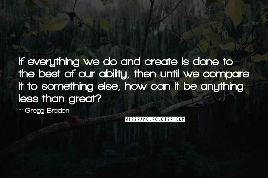 Gregg Braden Quotes: If everything we do and create is done to the best of our ability, then until we compare it to something else, how can it be anything less than great?