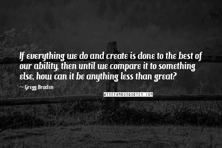 Gregg Braden Quotes: If everything we do and create is done to the best of our ability, then until we compare it to something else, how can it be anything less than great?