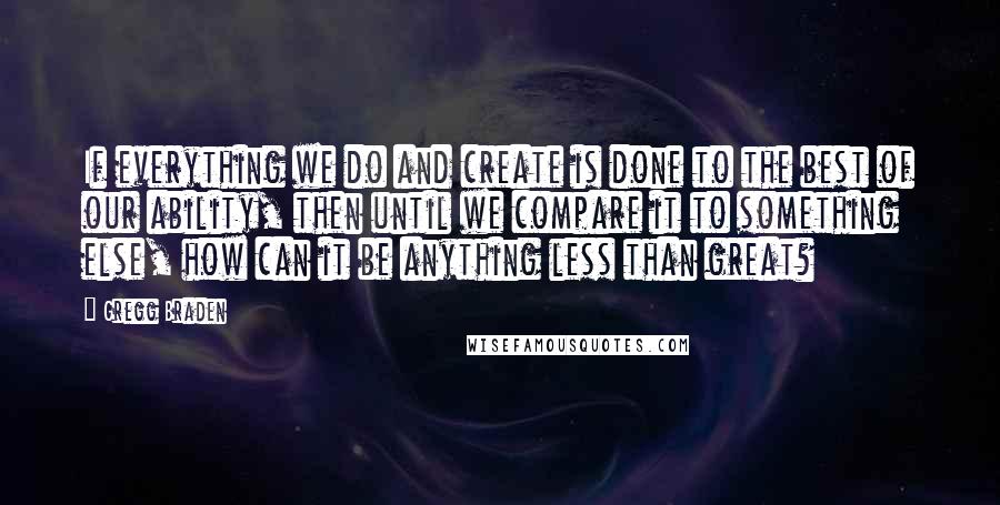 Gregg Braden Quotes: If everything we do and create is done to the best of our ability, then until we compare it to something else, how can it be anything less than great?