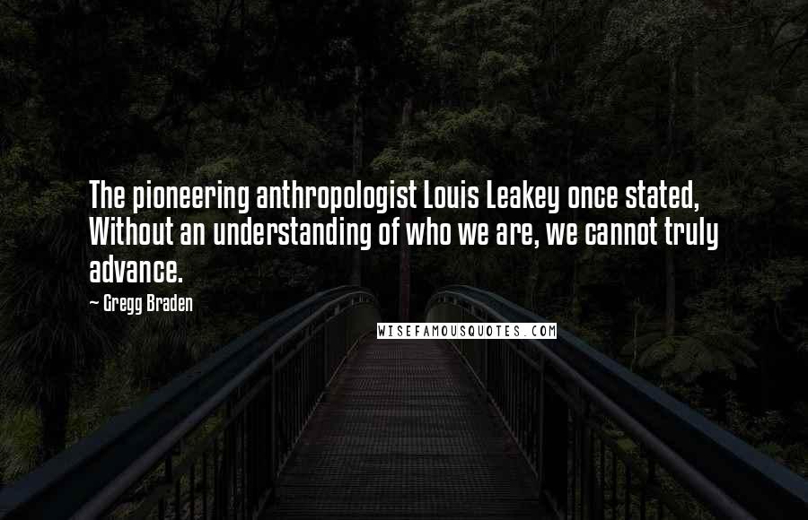 Gregg Braden Quotes: The pioneering anthropologist Louis Leakey once stated, Without an understanding of who we are, we cannot truly advance.