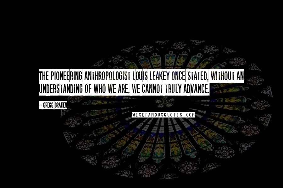 Gregg Braden Quotes: The pioneering anthropologist Louis Leakey once stated, Without an understanding of who we are, we cannot truly advance.