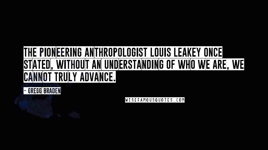 Gregg Braden Quotes: The pioneering anthropologist Louis Leakey once stated, Without an understanding of who we are, we cannot truly advance.