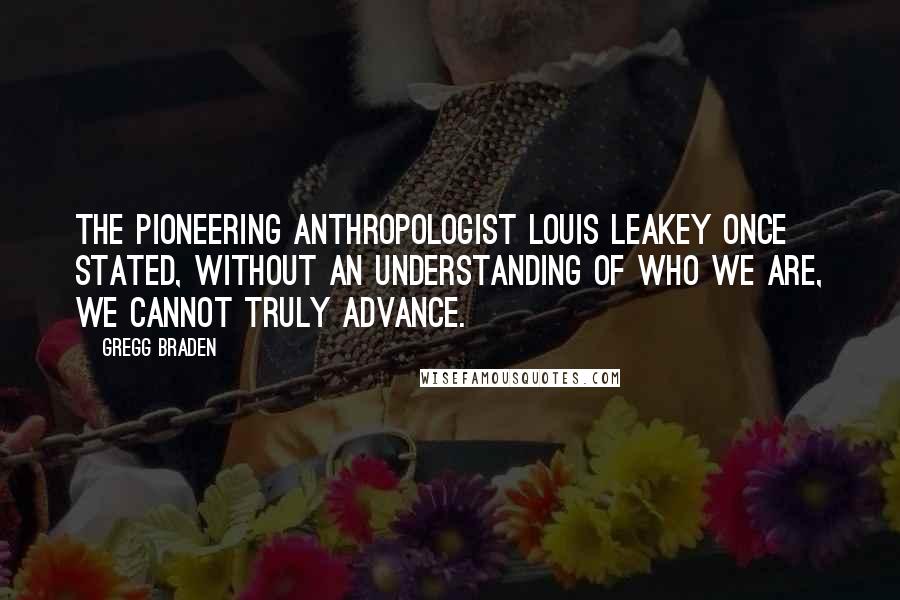 Gregg Braden Quotes: The pioneering anthropologist Louis Leakey once stated, Without an understanding of who we are, we cannot truly advance.