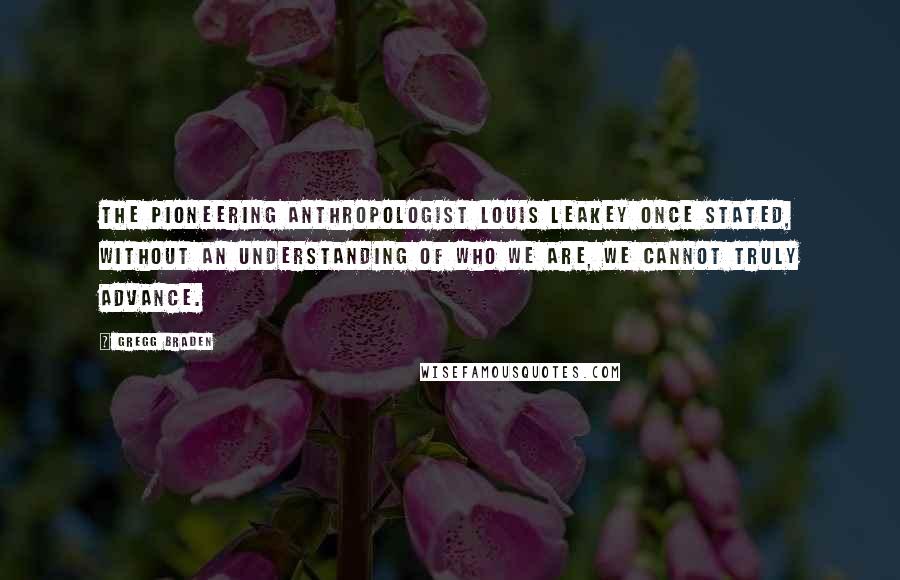 Gregg Braden Quotes: The pioneering anthropologist Louis Leakey once stated, Without an understanding of who we are, we cannot truly advance.