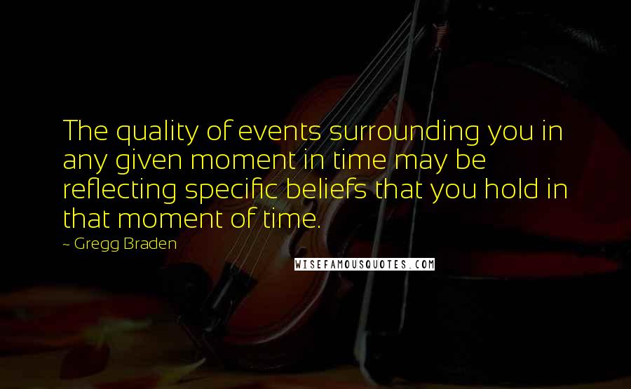 Gregg Braden Quotes: The quality of events surrounding you in any given moment in time may be reflecting specific beliefs that you hold in that moment of time.
