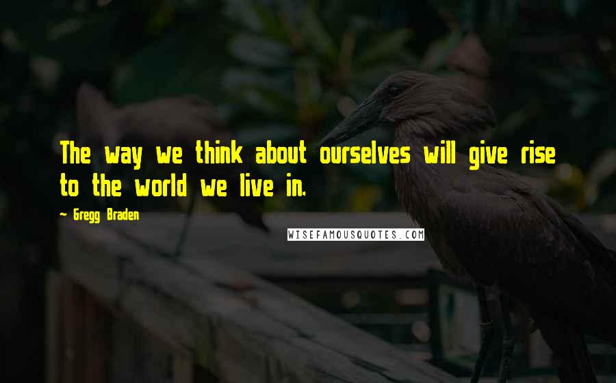 Gregg Braden Quotes: The way we think about ourselves will give rise to the world we live in.