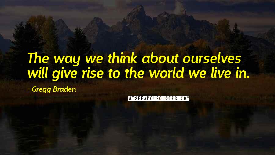 Gregg Braden Quotes: The way we think about ourselves will give rise to the world we live in.