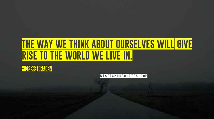 Gregg Braden Quotes: The way we think about ourselves will give rise to the world we live in.