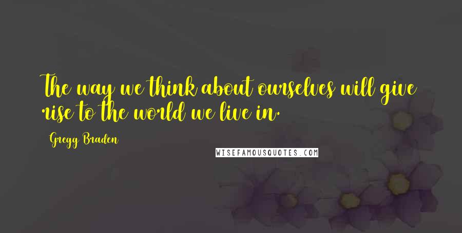 Gregg Braden Quotes: The way we think about ourselves will give rise to the world we live in.