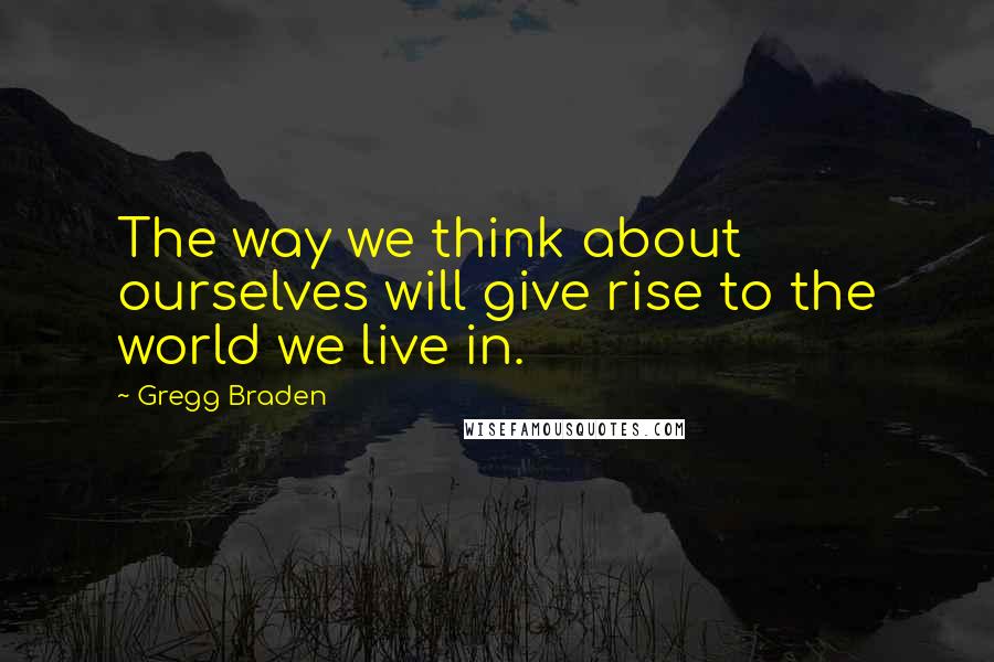 Gregg Braden Quotes: The way we think about ourselves will give rise to the world we live in.