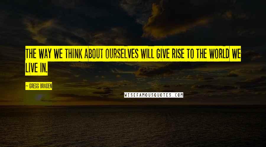 Gregg Braden Quotes: The way we think about ourselves will give rise to the world we live in.