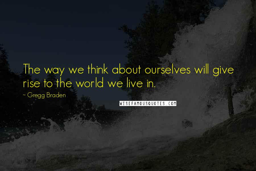 Gregg Braden Quotes: The way we think about ourselves will give rise to the world we live in.