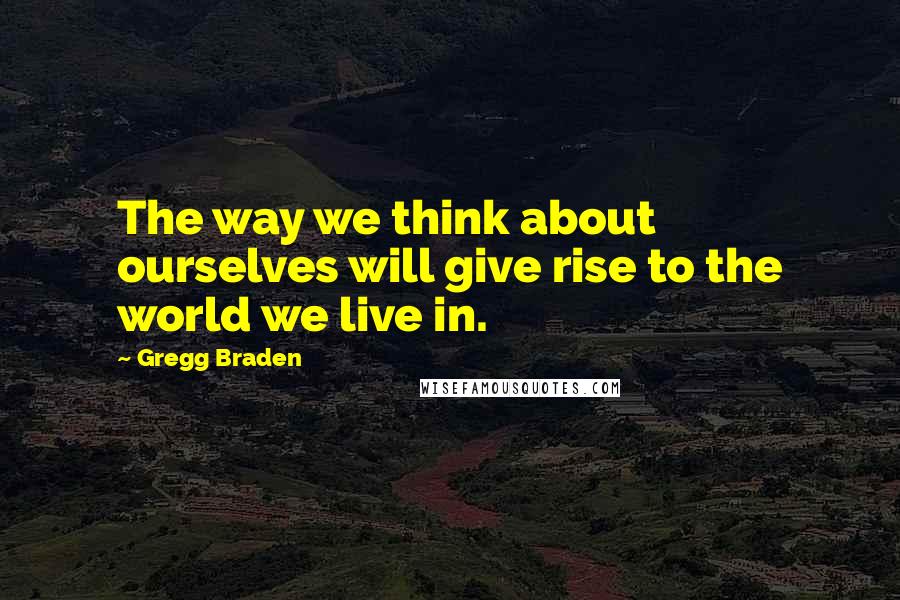 Gregg Braden Quotes: The way we think about ourselves will give rise to the world we live in.