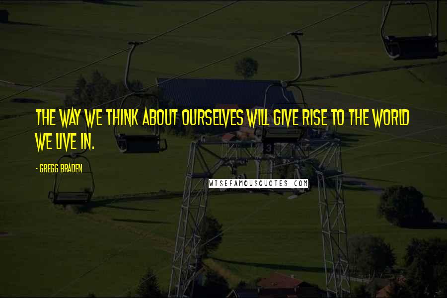 Gregg Braden Quotes: The way we think about ourselves will give rise to the world we live in.