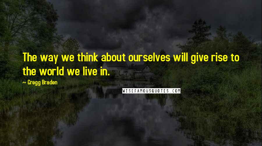 Gregg Braden Quotes: The way we think about ourselves will give rise to the world we live in.