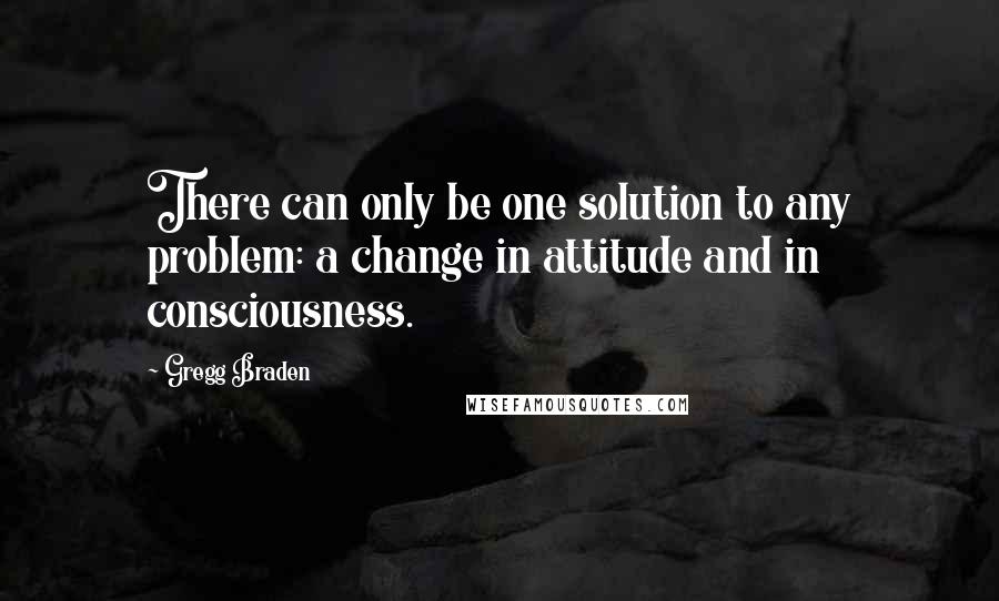 Gregg Braden Quotes: There can only be one solution to any problem: a change in attitude and in consciousness.