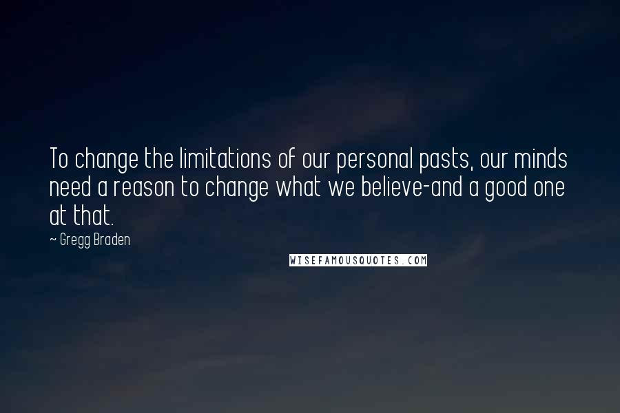 Gregg Braden Quotes: To change the limitations of our personal pasts, our minds need a reason to change what we believe-and a good one at that.