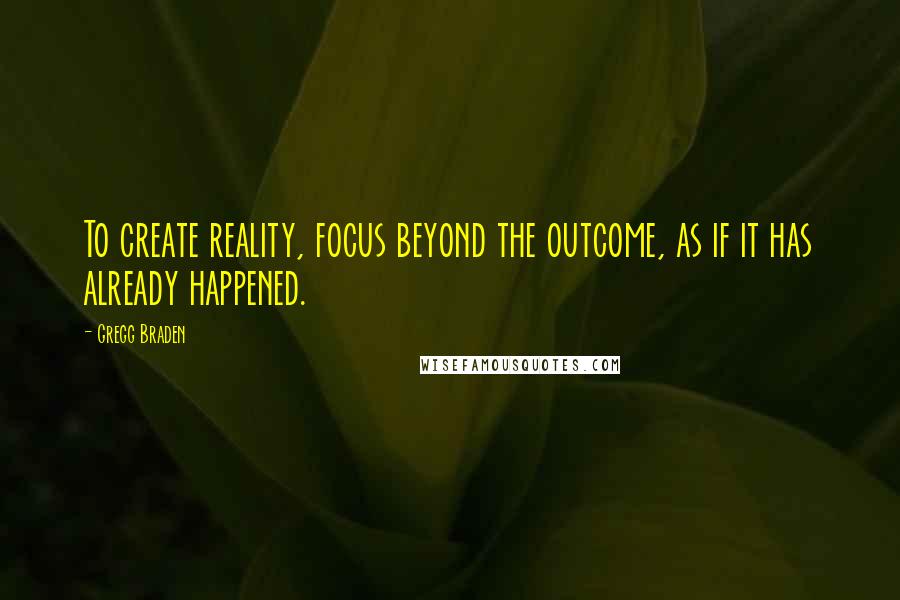 Gregg Braden Quotes: To create reality, focus beyond the outcome, as if it has already happened.