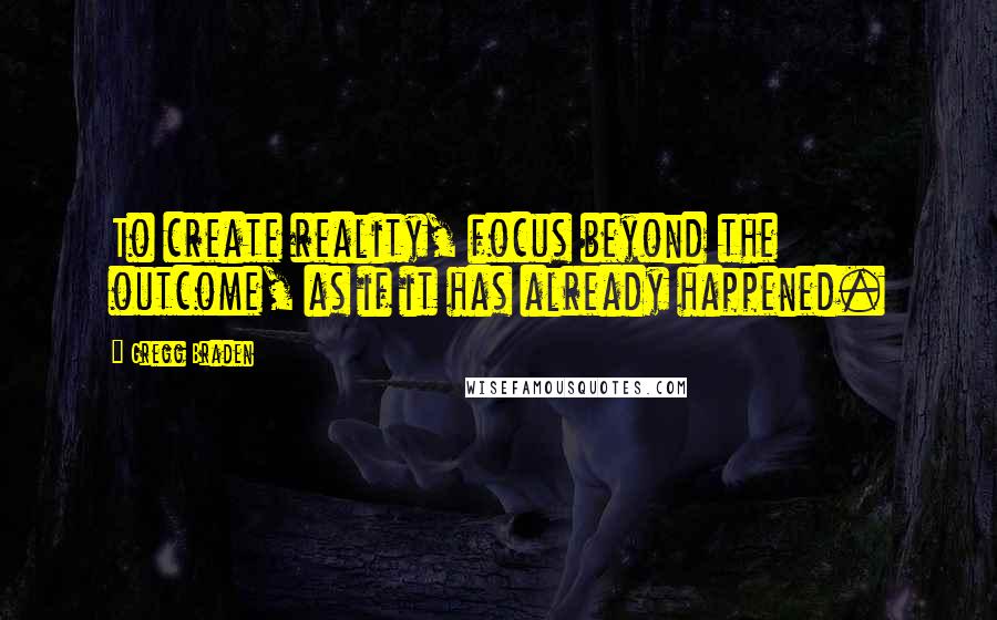 Gregg Braden Quotes: To create reality, focus beyond the outcome, as if it has already happened.