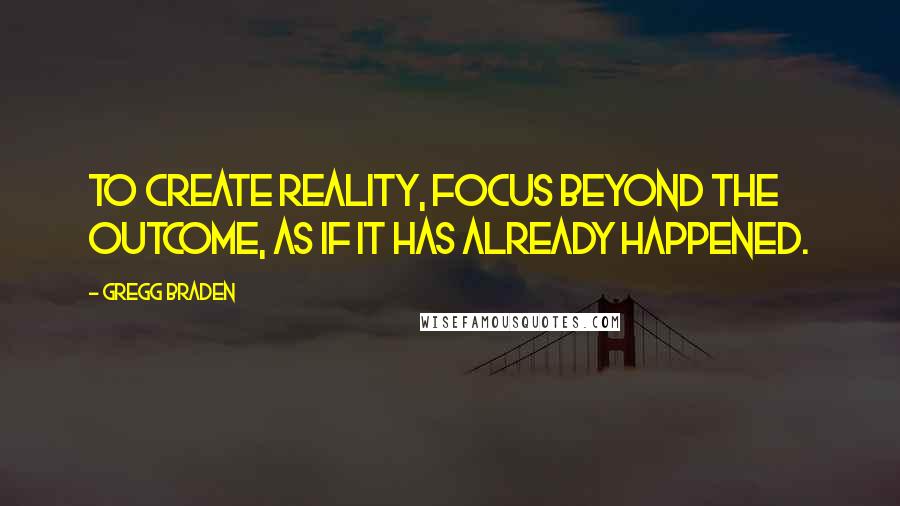 Gregg Braden Quotes: To create reality, focus beyond the outcome, as if it has already happened.