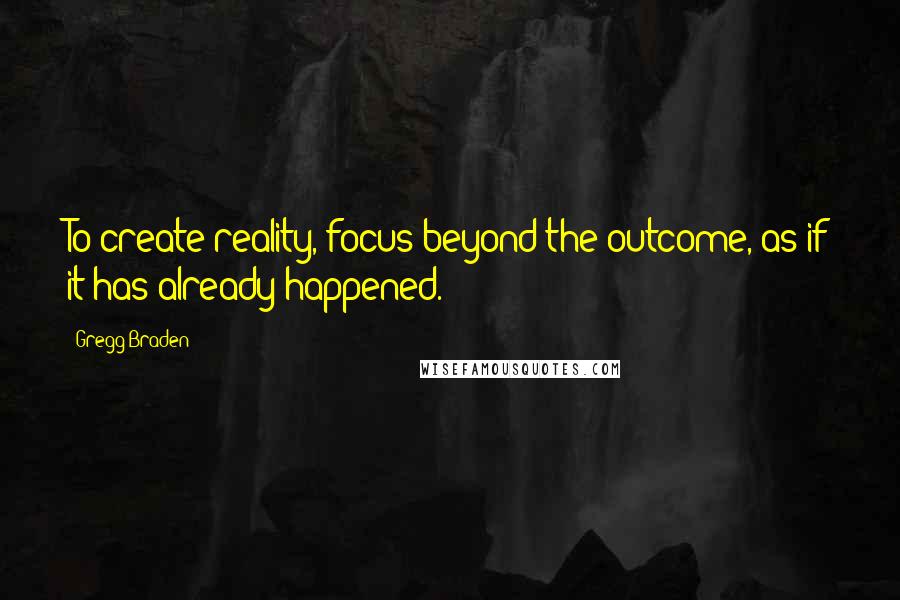 Gregg Braden Quotes: To create reality, focus beyond the outcome, as if it has already happened.