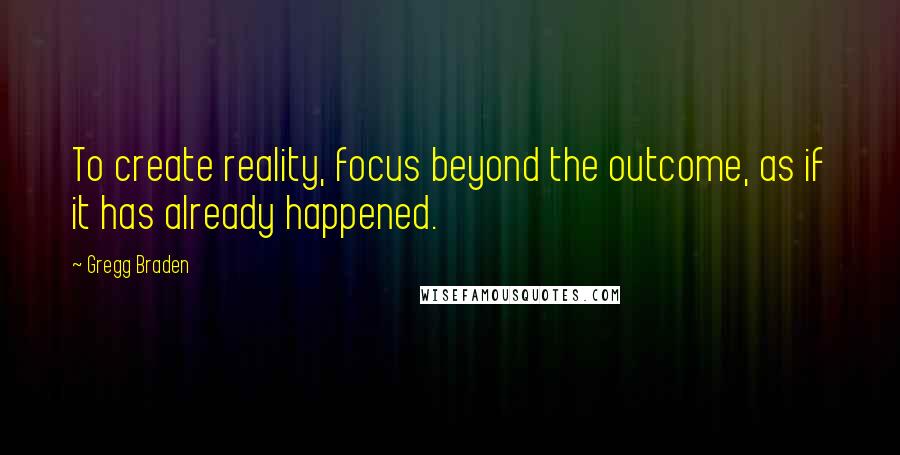 Gregg Braden Quotes: To create reality, focus beyond the outcome, as if it has already happened.