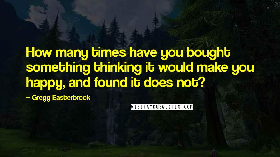 Gregg Easterbrook Quotes: How many times have you bought something thinking it would make you happy, and found it does not?