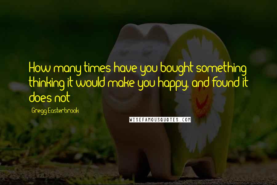 Gregg Easterbrook Quotes: How many times have you bought something thinking it would make you happy, and found it does not?