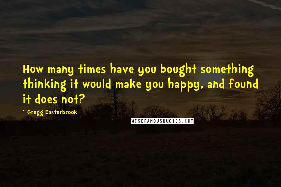 Gregg Easterbrook Quotes: How many times have you bought something thinking it would make you happy, and found it does not?