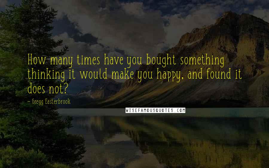 Gregg Easterbrook Quotes: How many times have you bought something thinking it would make you happy, and found it does not?