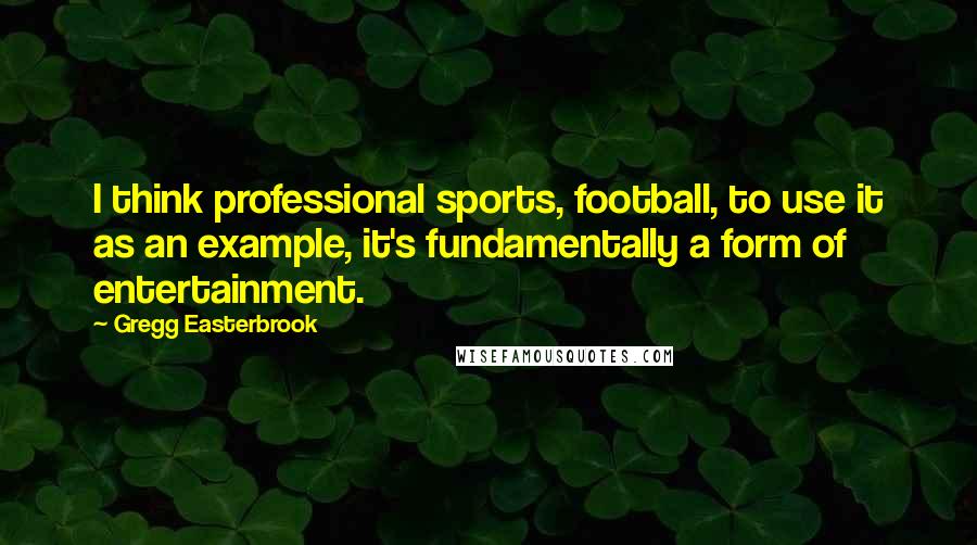 Gregg Easterbrook Quotes: I think professional sports, football, to use it as an example, it's fundamentally a form of entertainment.