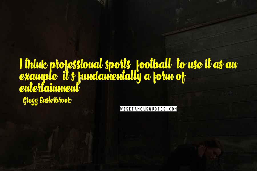 Gregg Easterbrook Quotes: I think professional sports, football, to use it as an example, it's fundamentally a form of entertainment.
