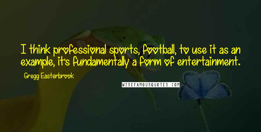 Gregg Easterbrook Quotes: I think professional sports, football, to use it as an example, it's fundamentally a form of entertainment.