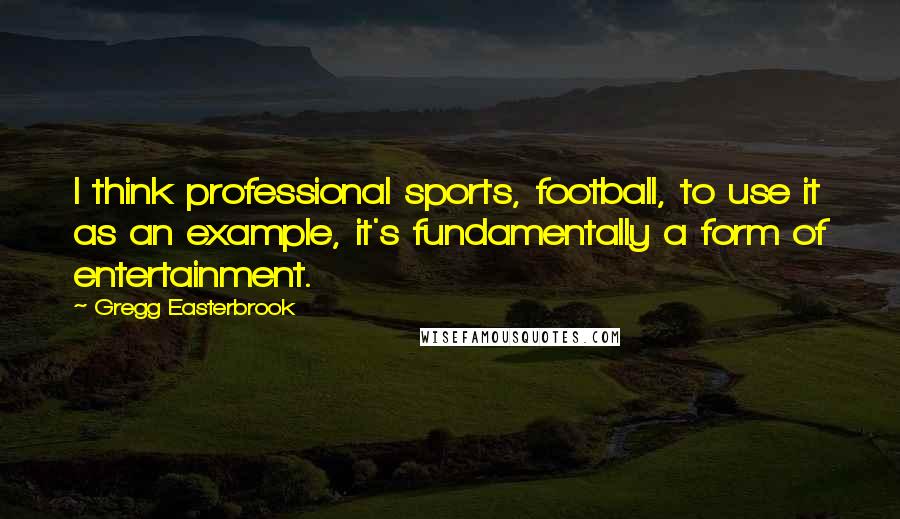 Gregg Easterbrook Quotes: I think professional sports, football, to use it as an example, it's fundamentally a form of entertainment.