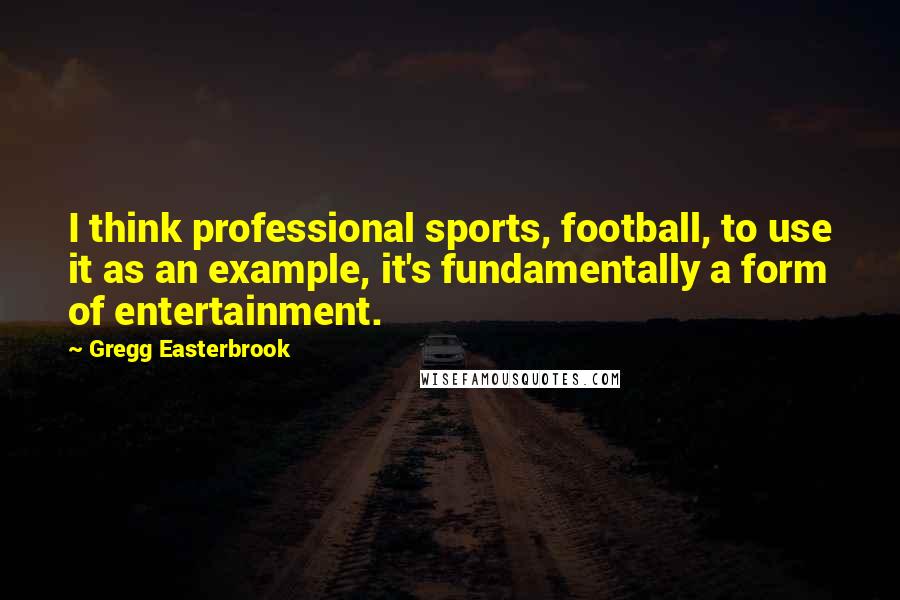 Gregg Easterbrook Quotes: I think professional sports, football, to use it as an example, it's fundamentally a form of entertainment.