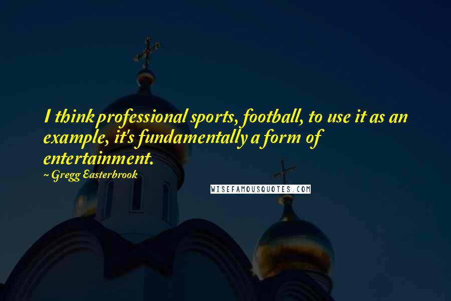 Gregg Easterbrook Quotes: I think professional sports, football, to use it as an example, it's fundamentally a form of entertainment.